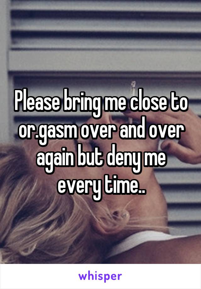 Please bring me close to or.gasm over and over again but deny me every time..