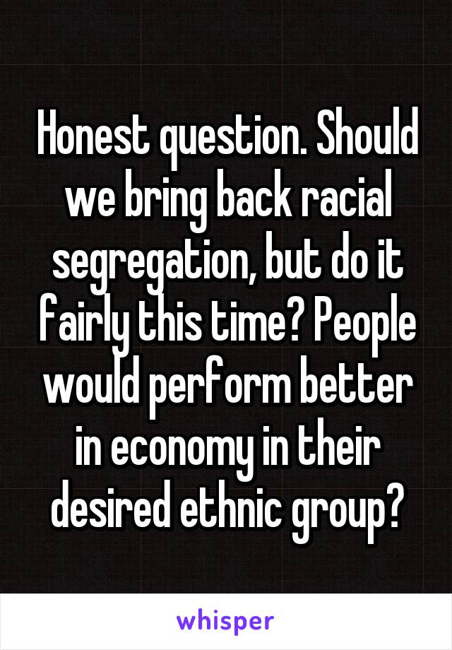 Honest question. Should we bring back racial segregation, but do it fairly this time? People would perform better in economy in their desired ethnic group?