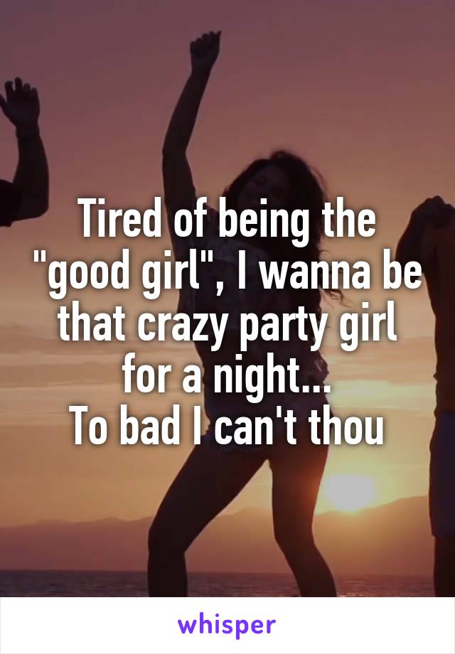 Tired of being the "good girl", I wanna be that crazy party girl for a night...
To bad I can't thou