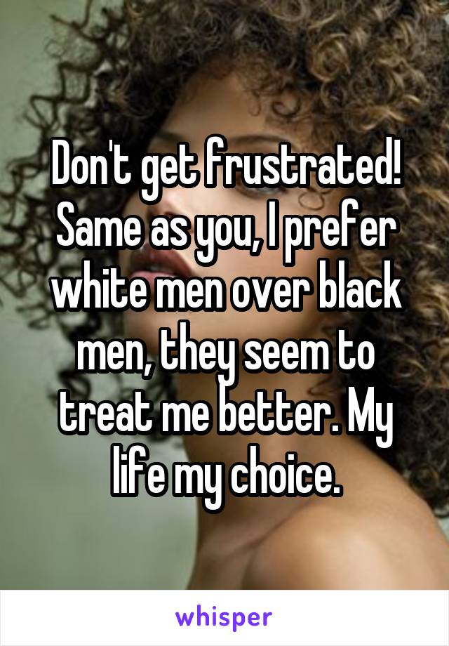 Don't get frustrated!
Same as you, I prefer white men over black men, they seem to treat me better. My life my choice.