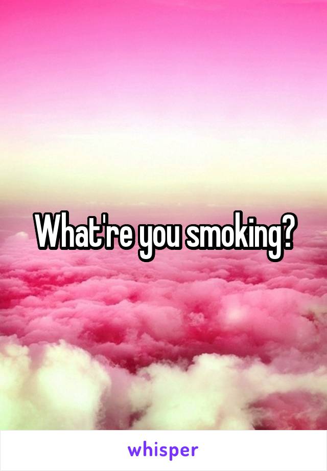 What're you smoking?
