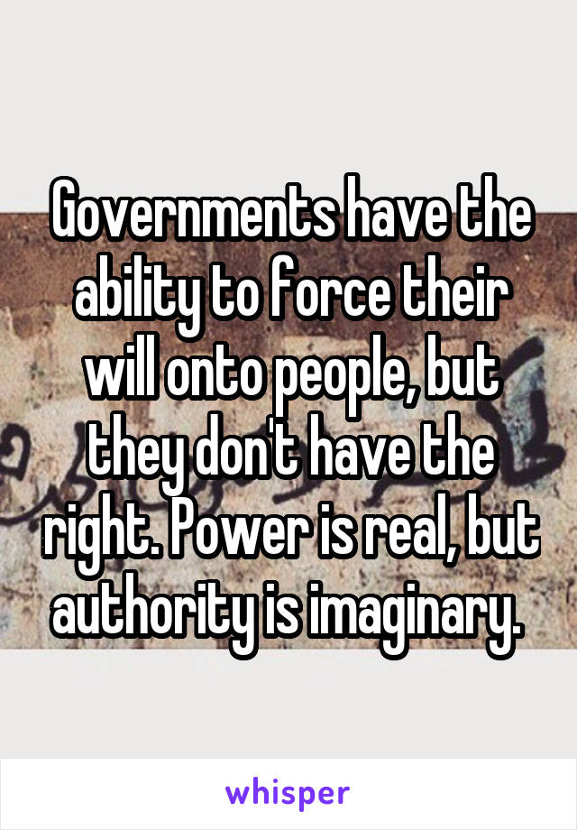Governments have the ability to force their will onto people, but they don't have the right. Power is real, but authority is imaginary. 