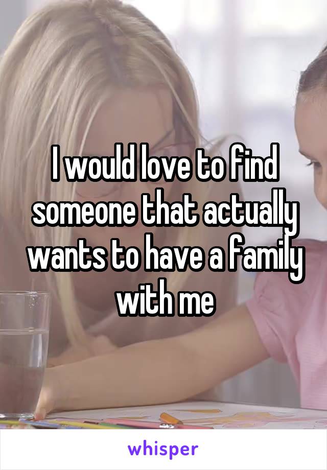 I would love to find someone that actually wants to have a family with me