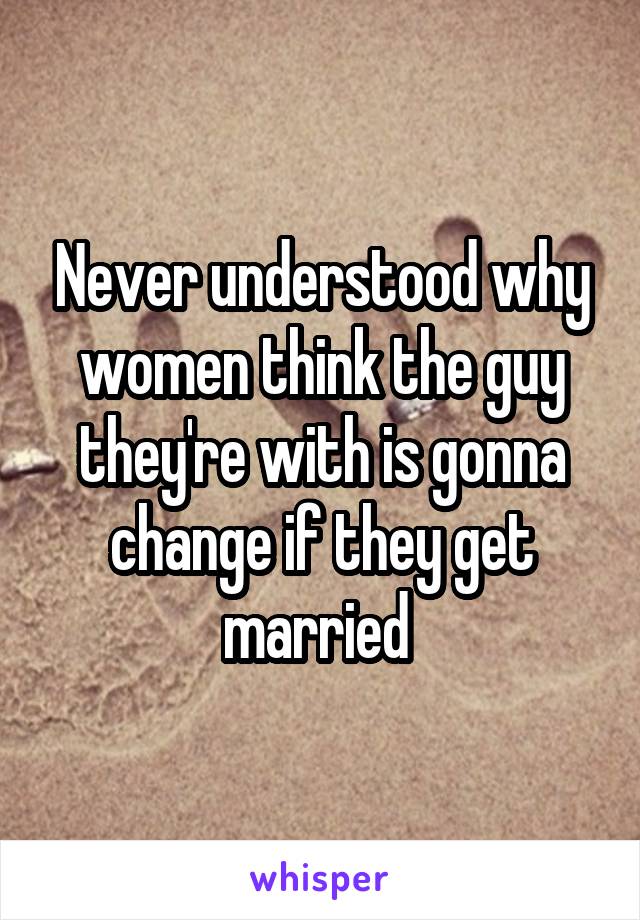 Never understood why women think the guy they're with is gonna change if they get married 