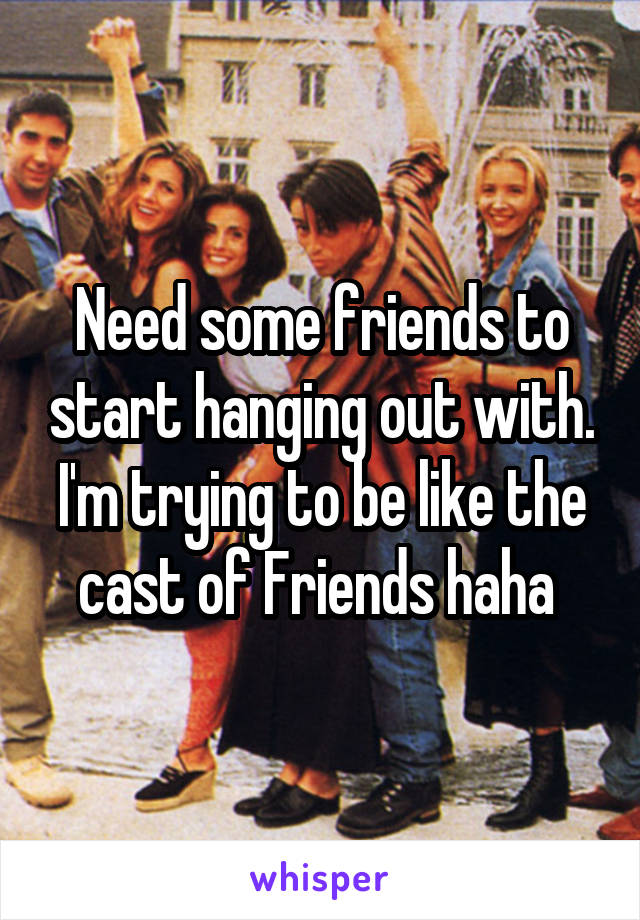 Need some friends to start hanging out with. I'm trying to be like the cast of Friends haha 
