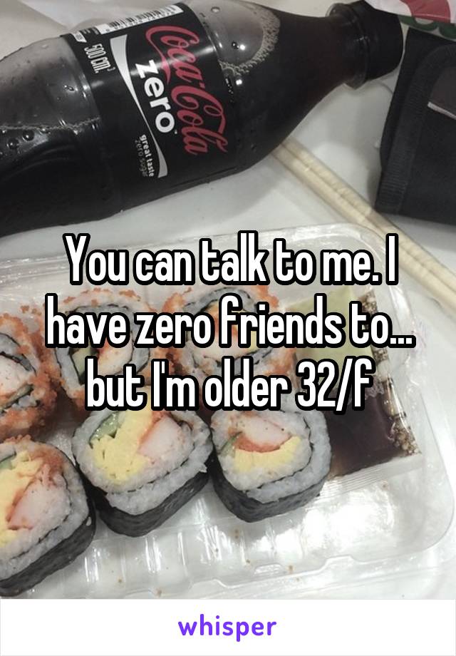 You can talk to me. I have zero friends to... but I'm older 32/f
