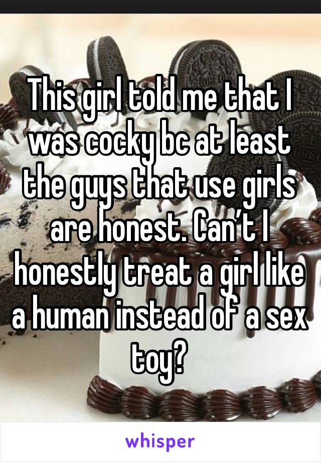 This girl told me that I was cocky bc at least the guys that use girls are honest. Can’t I honestly treat a girl like a human instead of a sex toy?