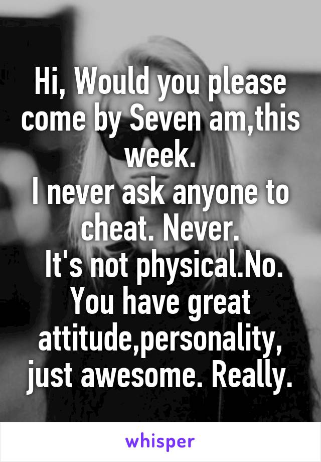 Hi, Would you please come by Seven am,this week.
I never ask anyone to cheat. Never.
 It's not physical.No.
You have great attitude,personality, just awesome. Really.