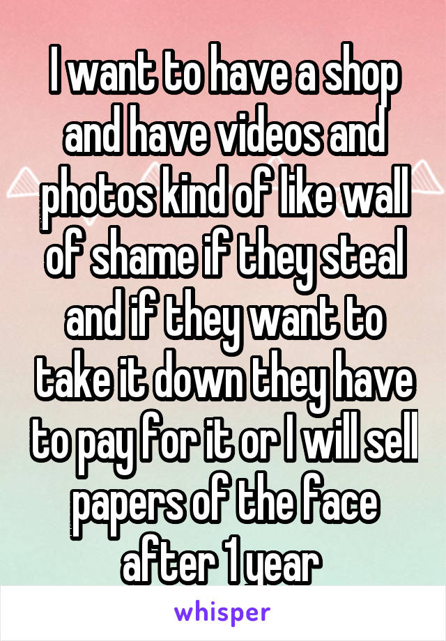I want to have a shop and have videos and photos kind of like wall of shame if they steal and if they want to take it down they have to pay for it or I will sell papers of the face after 1 year 