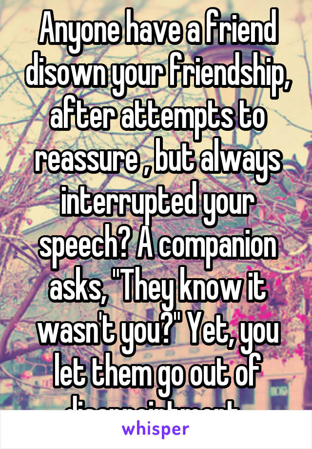 Anyone have a friend disown your friendship, after attempts to reassure , but always interrupted your speech? A companion asks, "They know it wasn't you?" Yet, you let them go out of disappointment. 