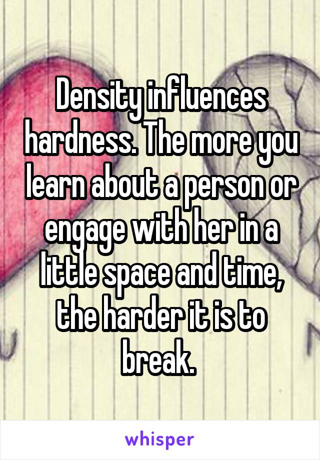 Density influences hardness. The more you learn about a person or engage with her in a little space and time, the harder it is to break. 