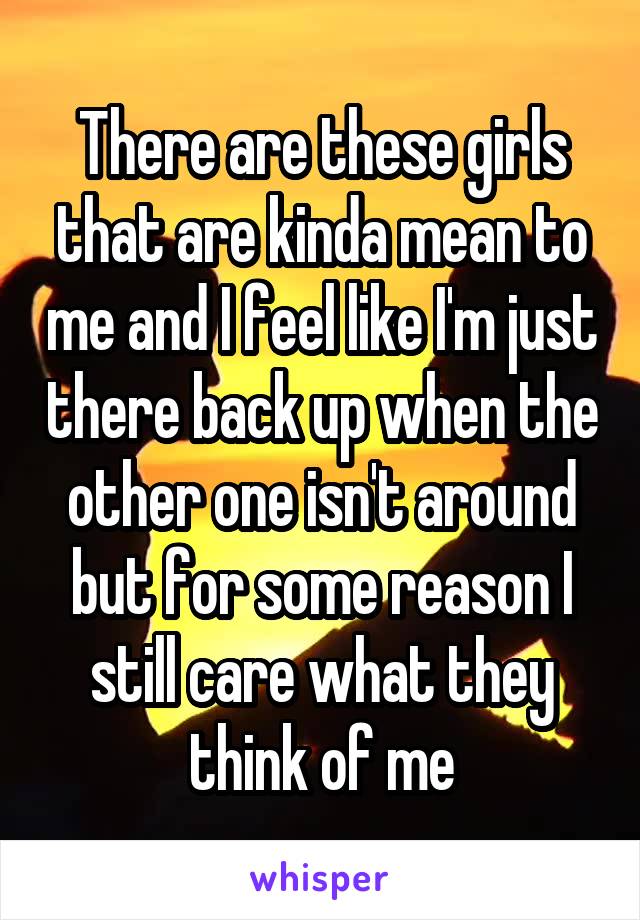 There are these girls that are kinda mean to me and I feel like I'm just there back up when the other one isn't around but for some reason I still care what they think of me