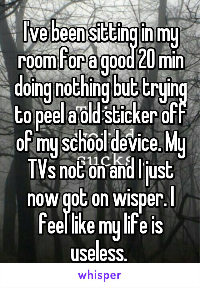 I've been sitting in my room for a good 20 min doing nothing but trying to peel a old sticker off of my school device. My TVs not on and I just now got on wisper. I feel like my life is useless. 