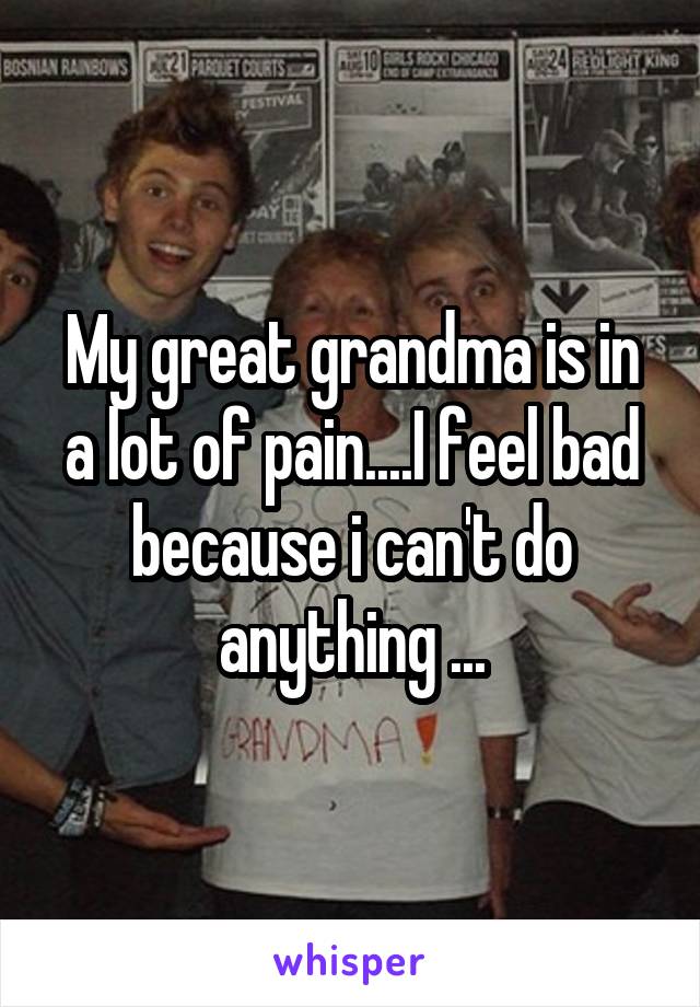 My great grandma is in a lot of pain....I feel bad because i can't do anything ...