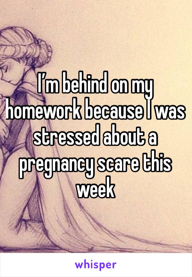 I’m behind on my homework because I was stressed about a pregnancy scare this week