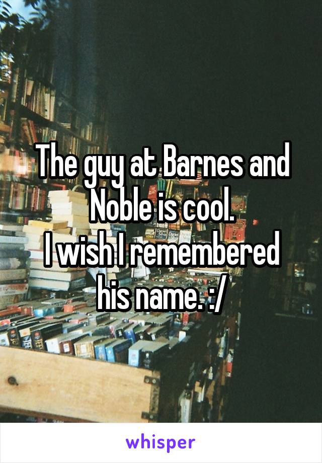 The guy at Barnes and Noble is cool.
I wish I remembered his name. :/