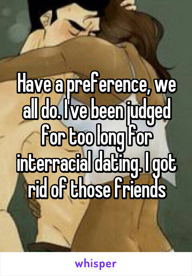 Have a preference, we all do. I've been judged for too long for interracial dating. I got rid of those friends