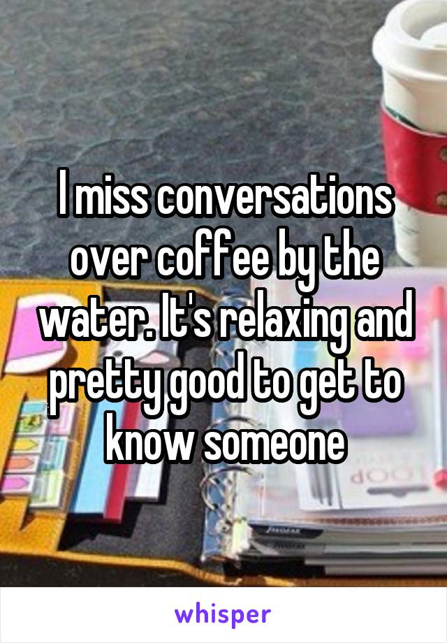 I miss conversations over coffee by the water. It's relaxing and pretty good to get to know someone
