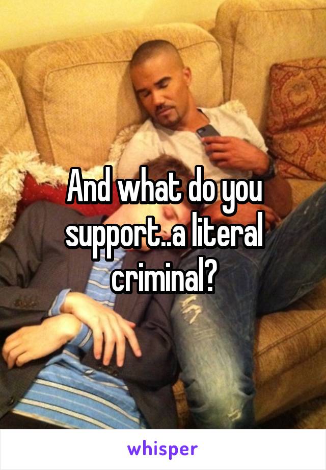 And what do you support..a literal criminal?