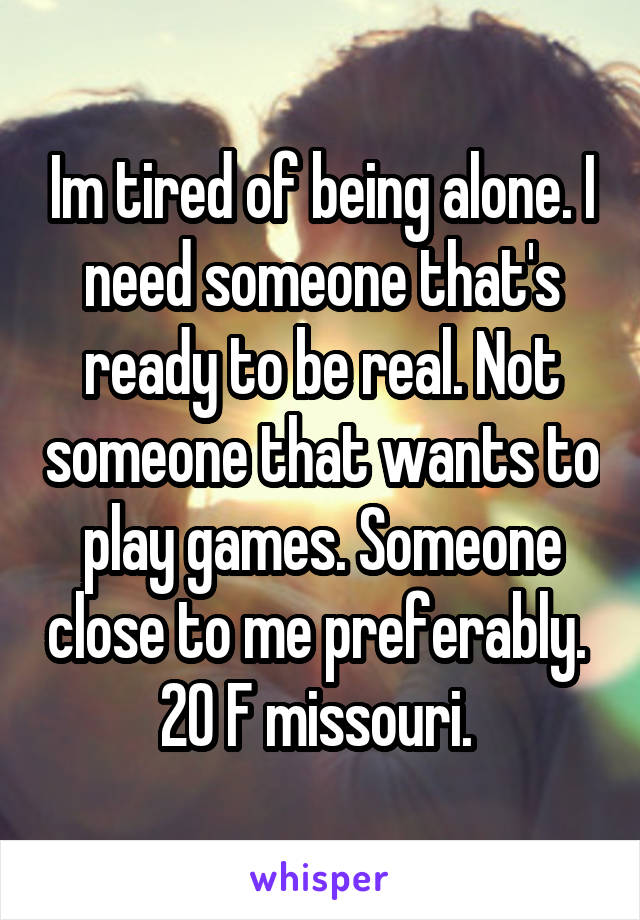 Im tired of being alone. I need someone that's ready to be real. Not someone that wants to play games. Someone close to me preferably. 
20 F missouri. 