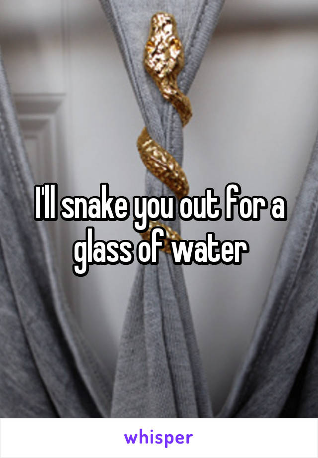 I'll snake you out for a glass of water