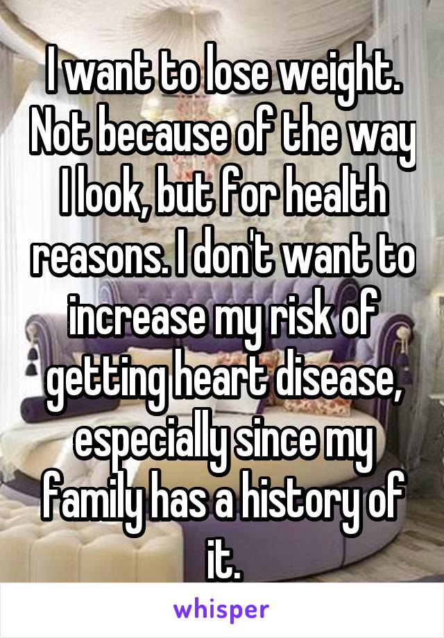I want to lose weight. Not because of the way I look, but for health reasons. I don't want to increase my risk of getting heart disease, especially since my family has a history of it.