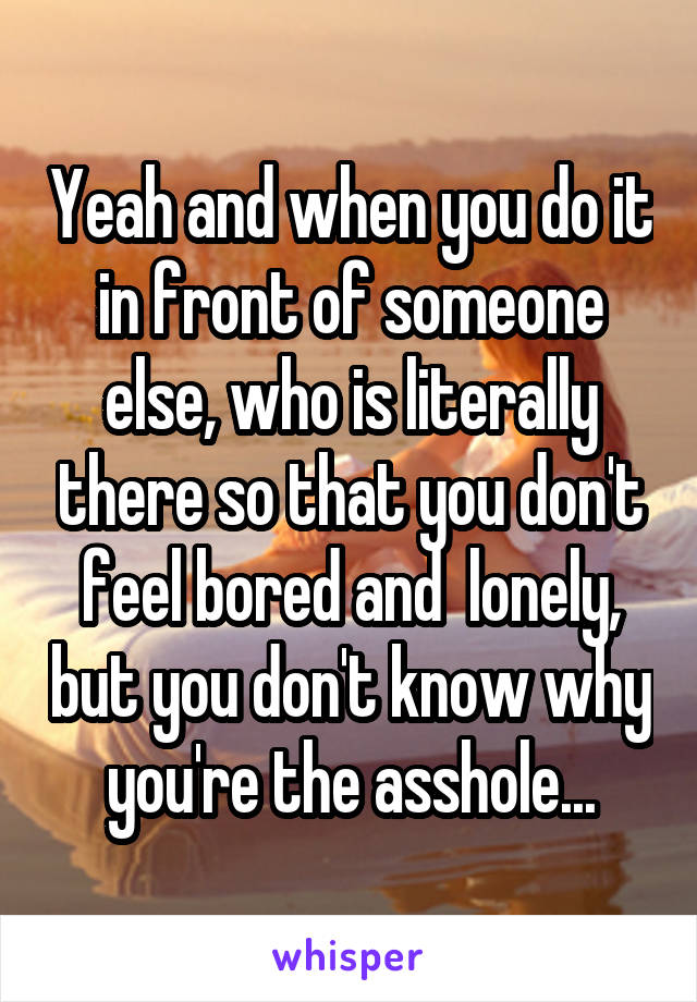 Yeah and when you do it in front of someone else, who is literally there so that you don't feel bored and  lonely, but you don't know why you're the asshole...