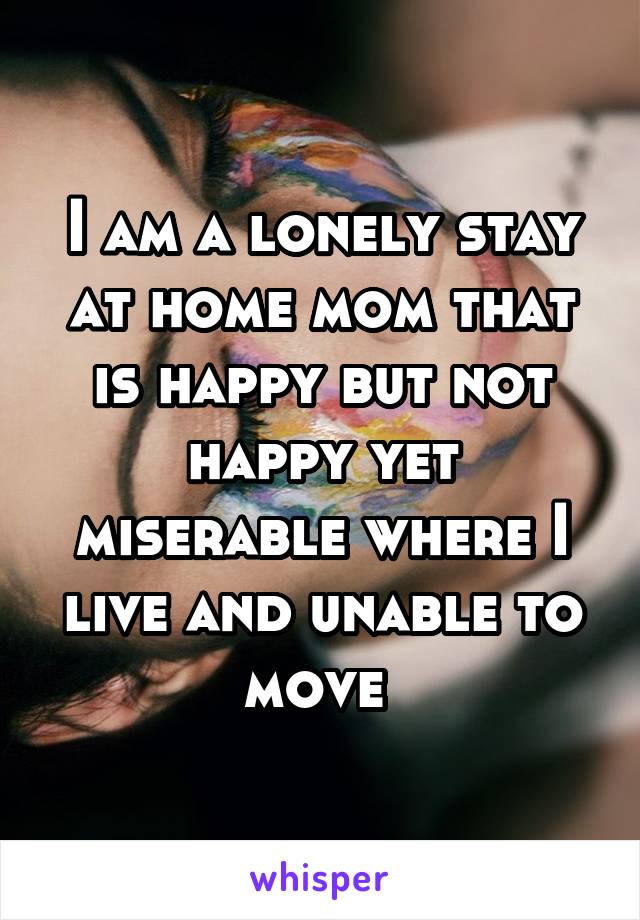 I am a lonely stay at home mom that is happy but not happy yet miserable where I live and unable to move 