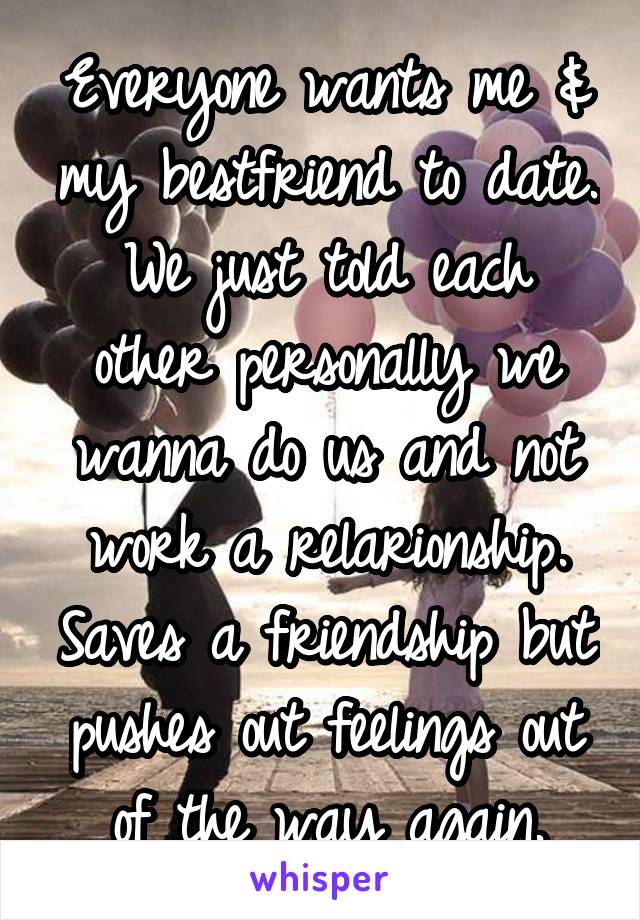 Everyone wants me & my bestfriend to date. We just told each other personally we wanna do us and not work a relarionship. Saves a friendship but pushes out feelings out of the way again.
