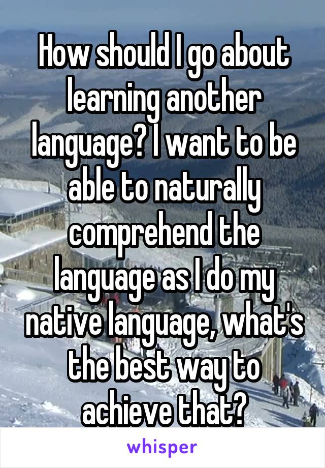 How should I go about learning another language? I want to be able to naturally comprehend the language as I do my native language, what's the best way to achieve that?