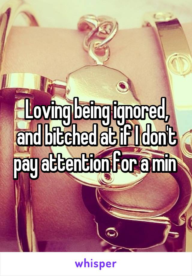 Loving being ignored, and bitched at if I don't pay attention for a min 