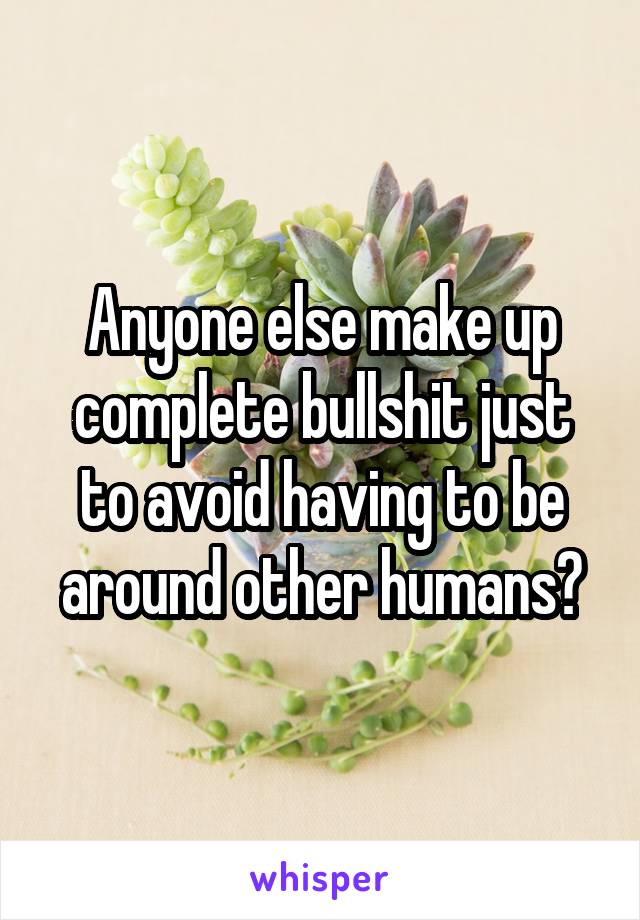 Anyone else make up complete bullshit just to avoid having to be around other humans?