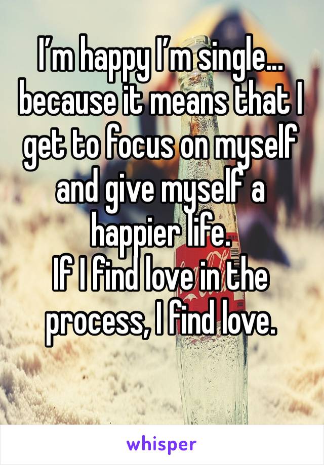 I’m happy I’m single... because it means that I get to focus on myself and give myself a happier life.
If I find love in the process, I find love.