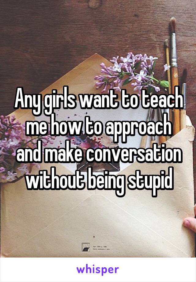 Any girls want to teach me how to approach and make conversation without being stupid