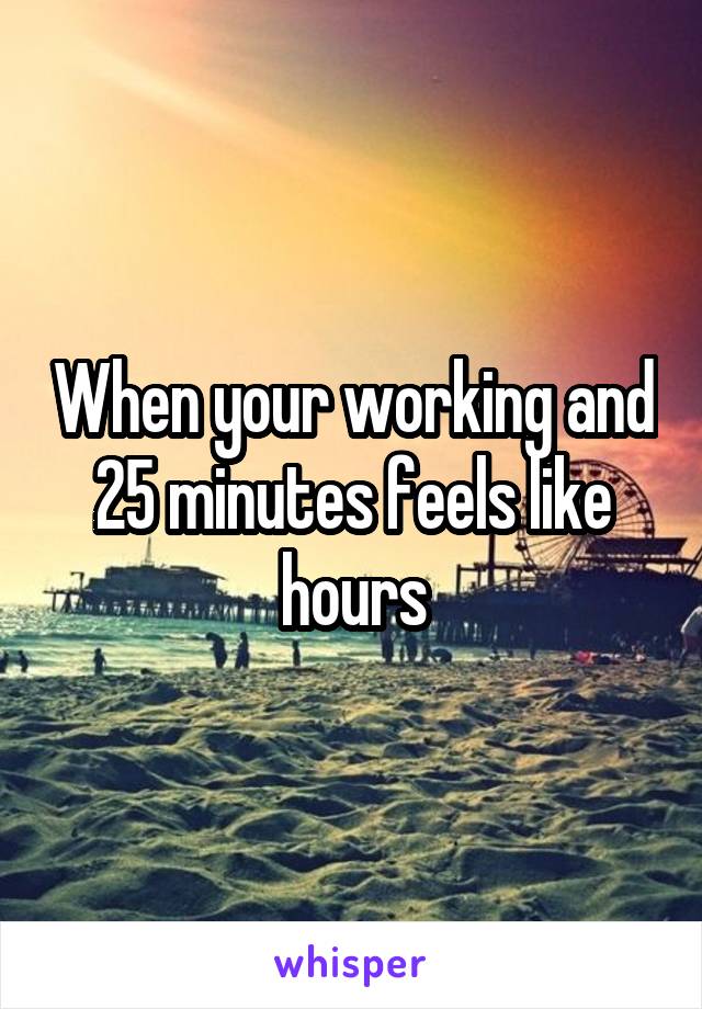 When your working and 25 minutes feels like hours