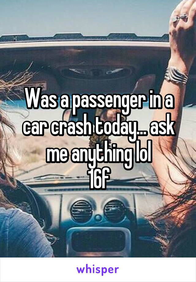 Was a passenger in a car crash today... ask me anything lol
16f