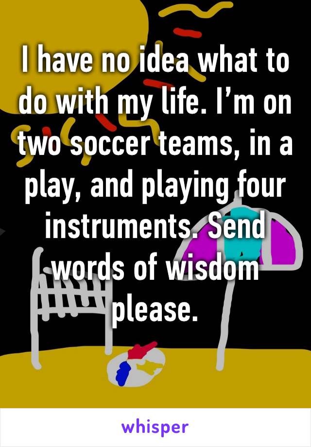 I have no idea what to do with my life. I’m on two soccer teams, in a play, and playing four instruments. Send words of wisdom please. 