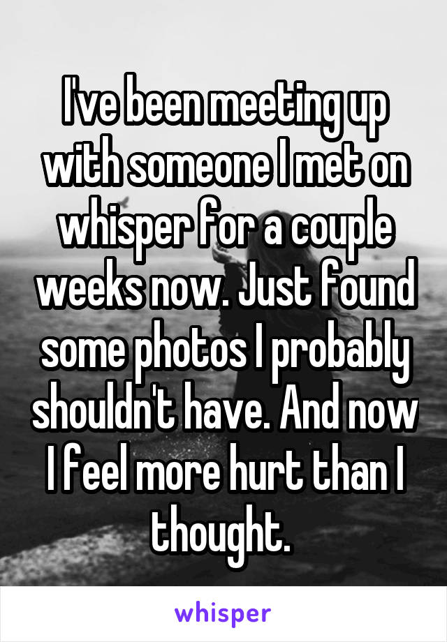 I've been meeting up with someone I met on whisper for a couple weeks now. Just found some photos I probably shouldn't have. And now I feel more hurt than I thought. 