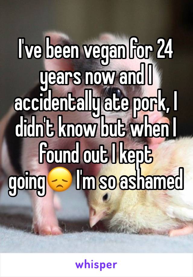 I've been vegan for 24 years now and I accidentally ate pork, I didn't know but when I found out I kept going😞 I'm so ashamed 