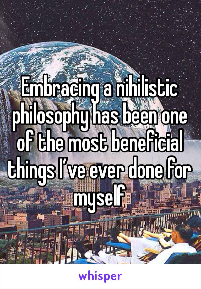 Embracing a nihilistic philosophy has been one of the most beneficial things I’ve ever done for myself 