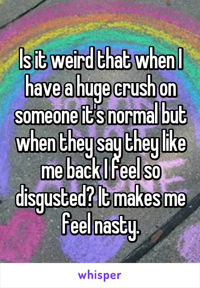 Is it weird that when I have a huge crush on someone it's normal but when they say they like me back I feel so disgusted? It makes me feel nasty.