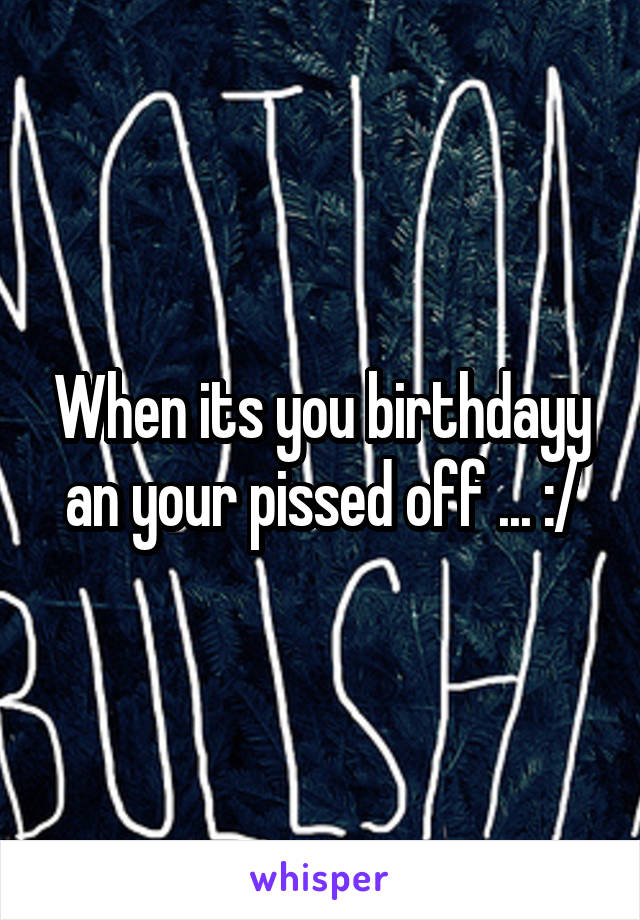When its you birthdayy an your pissed off ... :/