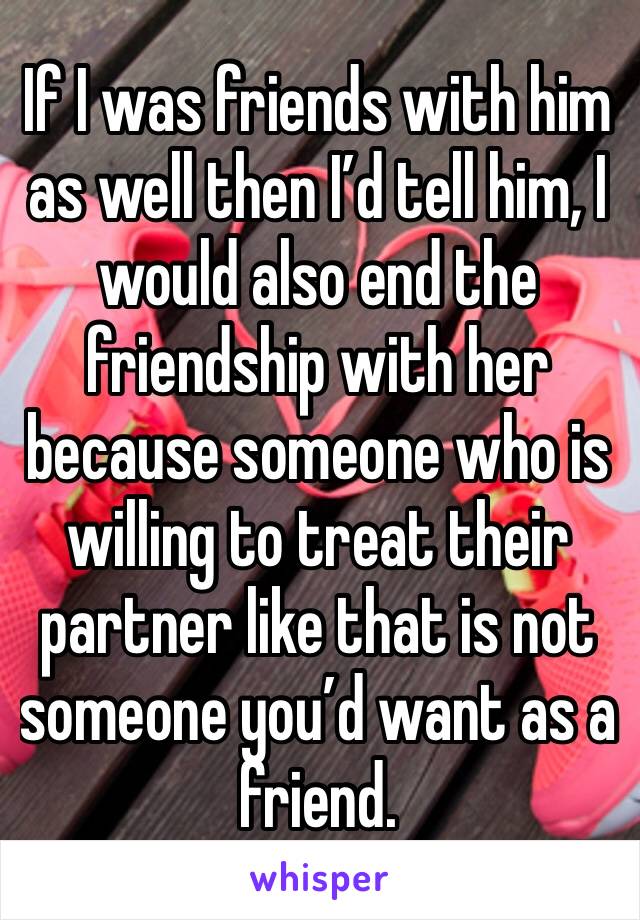 If I was friends with him as well then I’d tell him, I would also end the friendship with her because someone who is willing to treat their partner like that is not someone you’d want as a friend. 