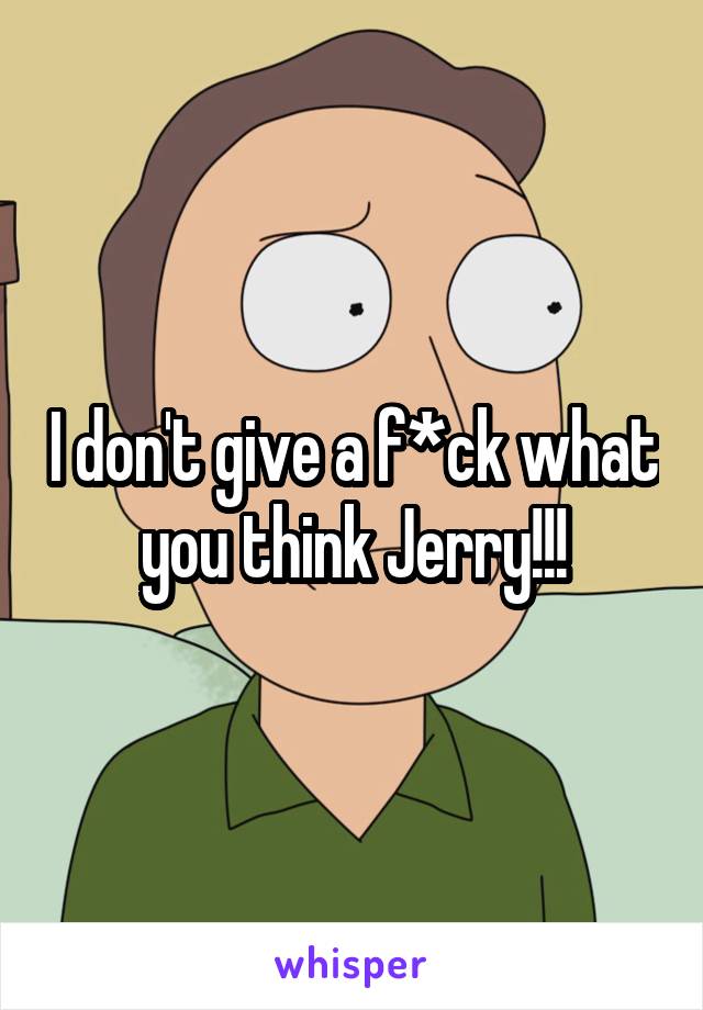 I don't give a f*ck what you think Jerry!!!