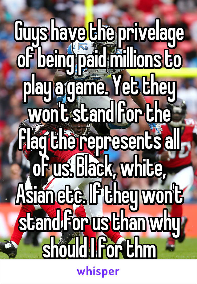 Guys have the privelage of being paid millions to play a game. Yet they won't stand for the flag the represents all of us. Black, white, Asian etc. If they won't stand for us than why should I for thm