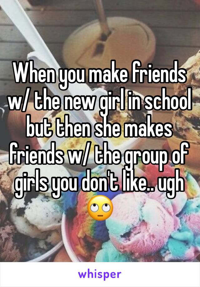When you make friends w/ the new girl in school but then she makes friends w/ the group of girls you don't like.. ugh 🙄