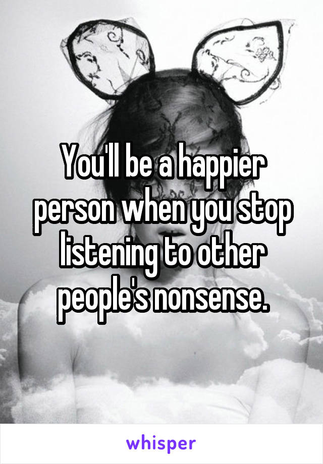 You'll be a happier person when you stop listening to other people's nonsense.