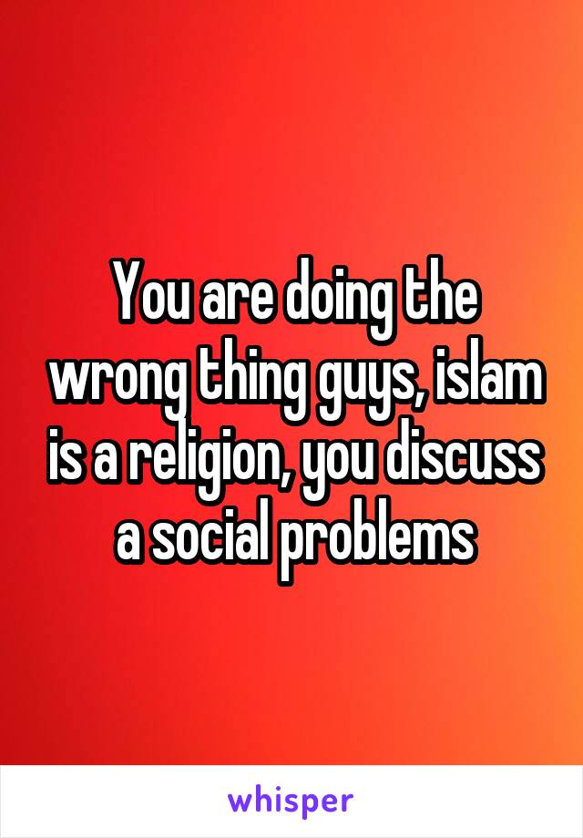 You are doing the wrong thing guys, islam is a religion, you discuss a social problems