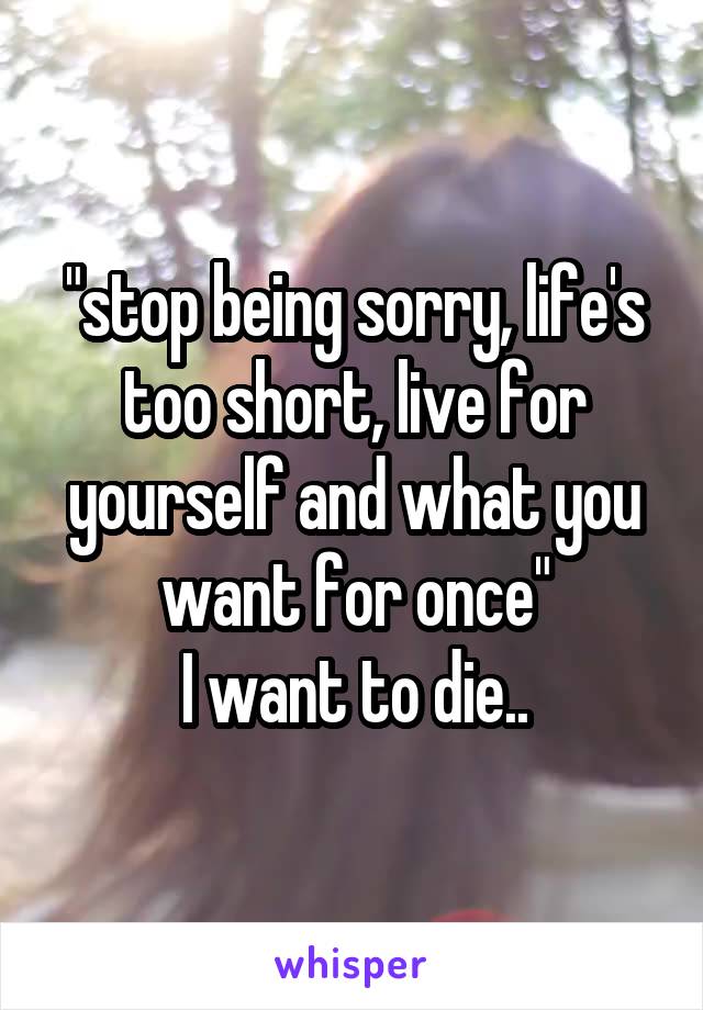 "stop being sorry, life's too short, live for yourself and what you want for once"
I want to die..