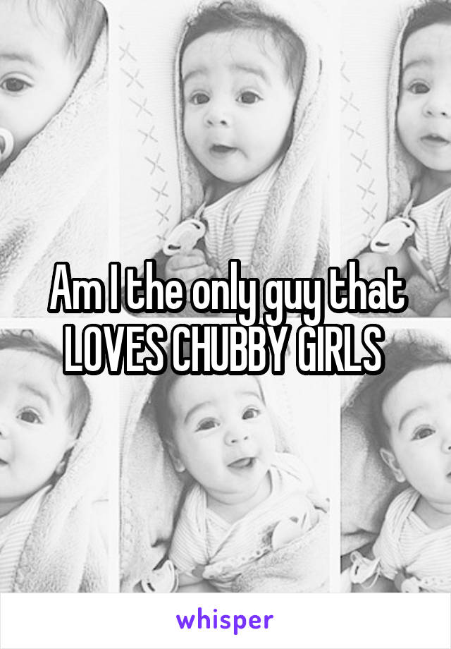 Am I the only guy that LOVES CHUBBY GIRLS 